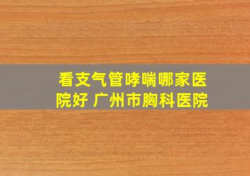 看支气管哮喘哪家医院好 广州市胸科医院